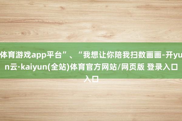 体育游戏app平台”、“我想让你陪我扫数画画-开yun云·kaiyun(全站)体育官方网站/网页版 登录入口