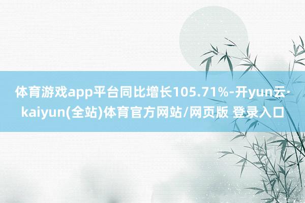 体育游戏app平台同比增长105.71%-开yun云·kaiyun(全站)体育官方网站/网页版 登录入口