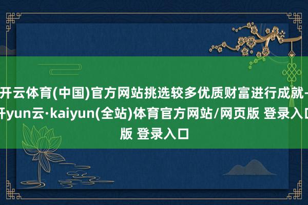 开云体育(中国)官方网站挑选较多优质财富进行成就-开yun云·kaiyun(全站)体育官方网站/网页版 登录入口