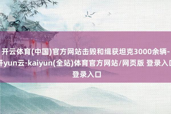 开云体育(中国)官方网站击毁和缉获坦克3000余辆-开yun云·kaiyun(全站)体育官方网站/网页版 登录入口