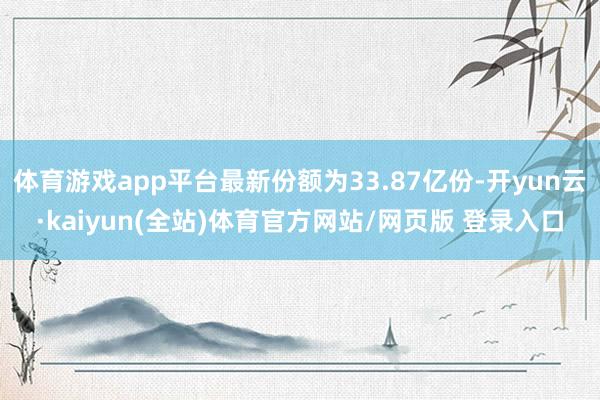 体育游戏app平台最新份额为33.87亿份-开yun云·kaiyun(全站)体育官方网站/网页版 登录入口