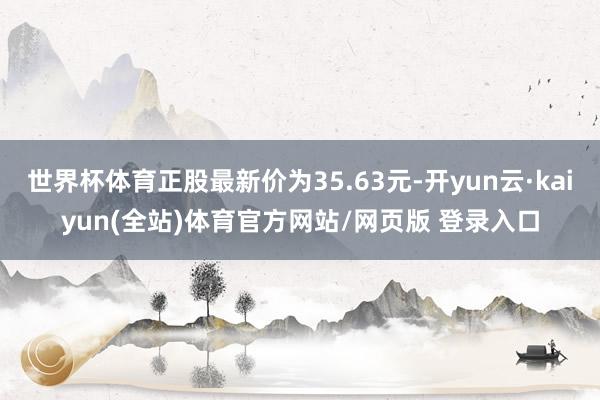 世界杯体育正股最新价为35.63元-开yun云·kaiyun(全站)体育官方网站/网页版 登录入口
