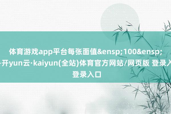 体育游戏app平台每张面值&ensp;100&ensp;元-开yun云·kaiyun(全站)体育官方网站/网页版 登录入口