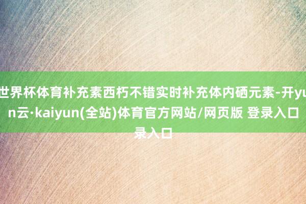 世界杯体育补充素西朽不错实时补充体内硒元素-开yun云·kaiyun(全站)体育官方网站/网页版 登录入口