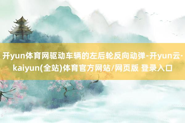 开yun体育网驱动车辆的左后轮反向动弹-开yun云·kaiyun(全站)体育官方网站/网页版 登录入口