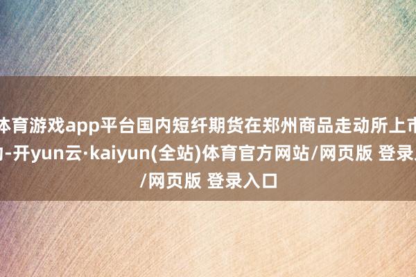 体育游戏app平台国内短纤期货在郑州商品走动所上市走动-开yun云·kaiyun(全站)体育官方网站/网页版 登录入口