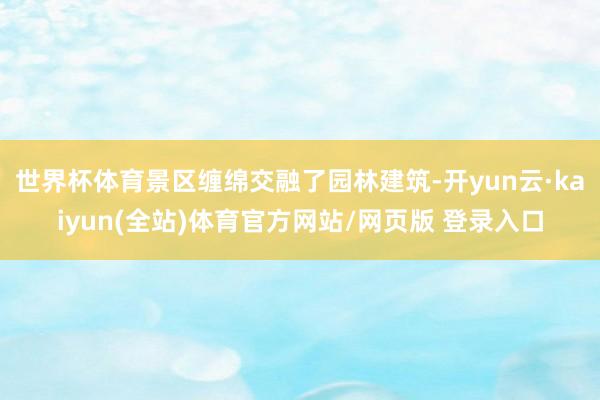 世界杯体育景区缠绵交融了园林建筑-开yun云·kaiyun(全站)体育官方网站/网页版 登录入口