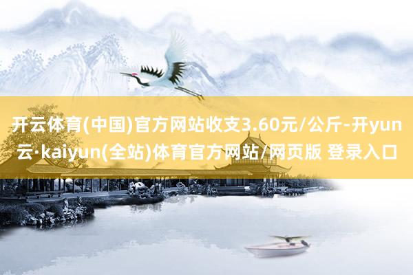 开云体育(中国)官方网站收支3.60元/公斤-开yun云·kaiyun(全站)体育官方网站/网页版 登录入口