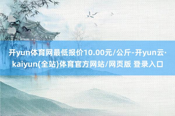开yun体育网最低报价10.00元/公斤-开yun云·kaiyun(全站)体育官方网站/网页版 登录入口
