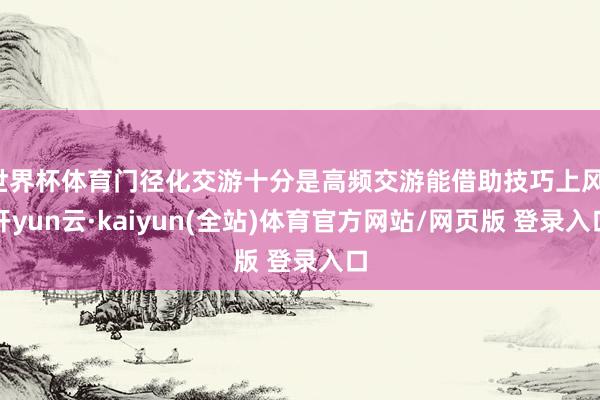 世界杯体育门径化交游十分是高频交游能借助技巧上风-开yun云·kaiyun(全站)体育官方网站/网页版 登录入口