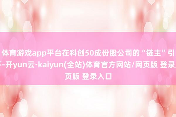 体育游戏app平台　　在科创50成份股公司的“链主”引颈下-开yun云·kaiyun(全站)体育官方网站/网页版 登录入口