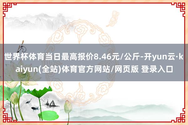 世界杯体育当日最高报价8.46元/公斤-开yun云·kaiyun(全站)体育官方网站/网页版 登录入口