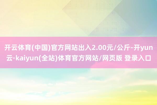 开云体育(中国)官方网站出入2.00元/公斤-开yun云·kaiyun(全站)体育官方网站/网页版 登录入口