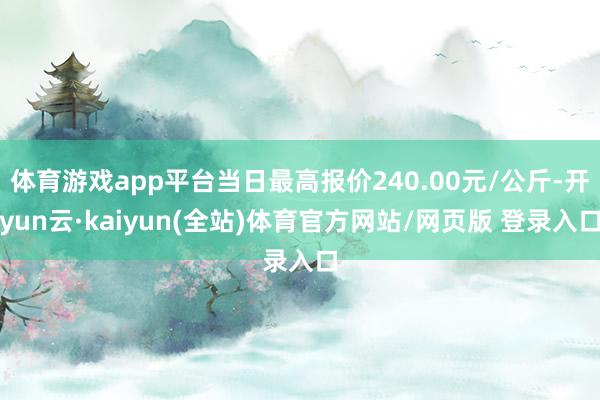 体育游戏app平台当日最高报价240.00元/公斤-开yun云·kaiyun(全站)体育官方网站/网页版 登录入口