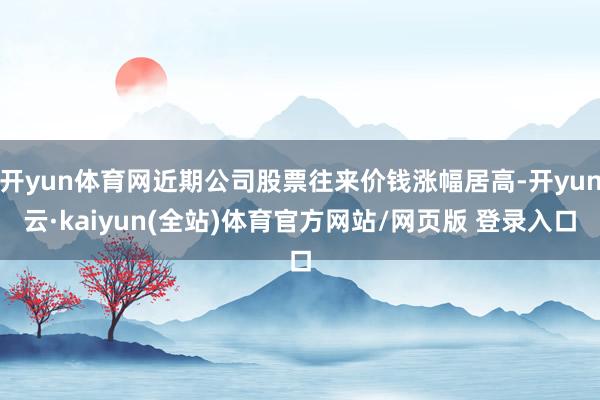 开yun体育网近期公司股票往来价钱涨幅居高-开yun云·kaiyun(全站)体育官方网站/网页版 登录入口