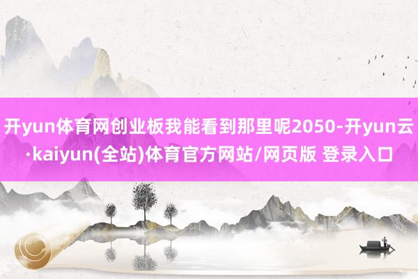 开yun体育网创业板我能看到那里呢2050-开yun云·kaiyun(全站)体育官方网站/网页版 登录入口