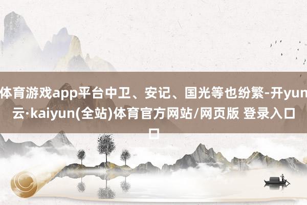 体育游戏app平台中卫、安记、国光等也纷繁-开yun云·kaiyun(全站)体育官方网站/网页版 登录入口