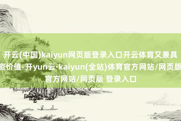 开云(中国)kaiyun网页版登录入口开云体育又兼具一定的投资价值-开yun云·kaiyun(全站)体育官方网站/网页版 登录入口