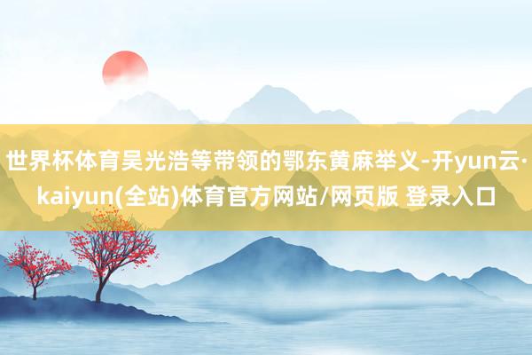 世界杯体育吴光浩等带领的鄂东黄麻举义-开yun云·kaiyun(全站)体育官方网站/网页版 登录入口