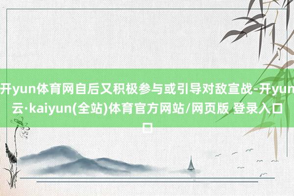 开yun体育网自后又积极参与或引导对敌宣战-开yun云·kaiyun(全站)体育官方网站/网页版 登录入口