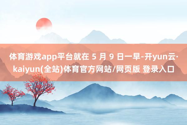 体育游戏app平台就在 5 月 9 日一早-开yun云·kaiyun(全站)体育官方网站/网页版 登录入口