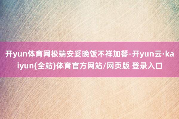 开yun体育网极端安妥晚饭不祥加餐-开yun云·kaiyun(全站)体育官方网站/网页版 登录入口