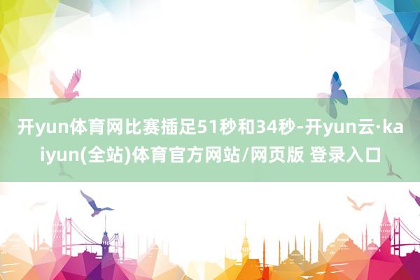开yun体育网比赛插足51秒和34秒-开yun云·kaiyun(全站)体育官方网站/网页版 登录入口