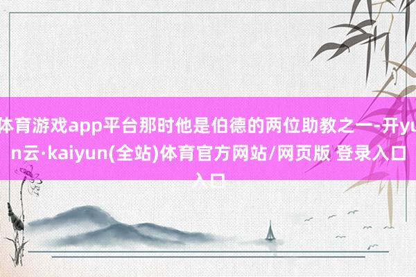 体育游戏app平台那时他是伯德的两位助教之一-开yun云·kaiyun(全站)体育官方网站/网页版 登录入口