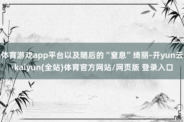 体育游戏app平台以及随后的“窒息”绮丽-开yun云·kaiyun(全站)体育官方网站/网页版 登录入口