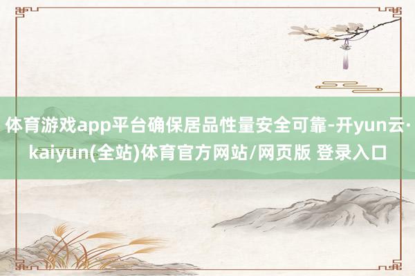 体育游戏app平台确保居品性量安全可靠-开yun云·kaiyun(全站)体育官方网站/网页版 登录入口