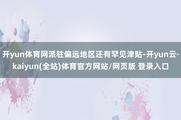 开yun体育网派驻偏远地区还有罕见津贴-开yun云·kaiyun(全站)体育官方网站/网页版 登录入口