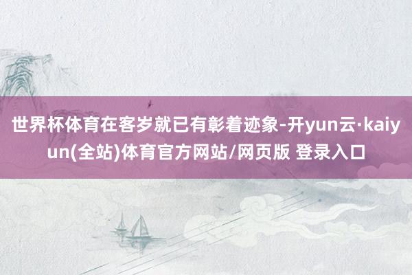 世界杯体育在客岁就已有彰着迹象-开yun云·kaiyun(全站)体育官方网站/网页版 登录入口