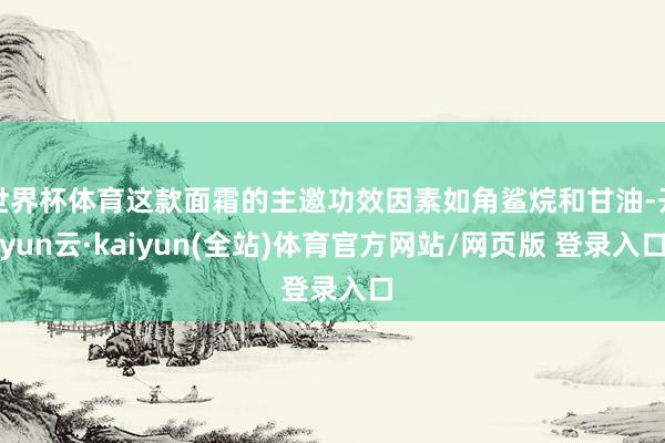 世界杯体育这款面霜的主邀功效因素如角鲨烷和甘油-开yun云·kaiyun(全站)体育官方网站/网页版 登录入口