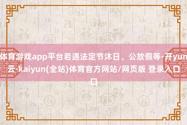体育游戏app平台若遇法定节沐日、公放假等-开yun云·kaiyun(全站)体育官方网站/网页版 登录入口