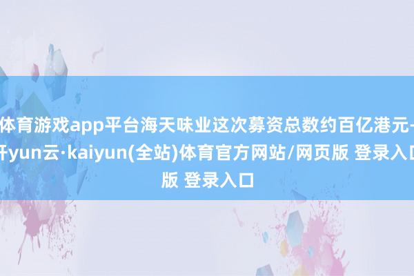 体育游戏app平台海天味业这次募资总数约百亿港元-开yun云·kaiyun(全站)体育官方网站/网页版 登录入口