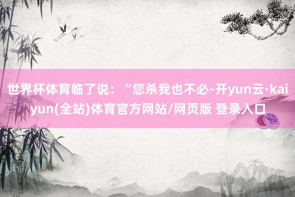 世界杯体育临了说：“您杀我也不必-开yun云·kaiyun(全站)体育官方网站/网页版 登录入口