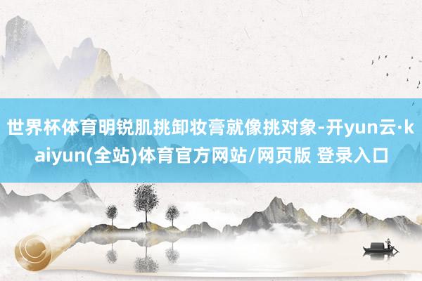 世界杯体育明锐肌挑卸妆膏就像挑对象-开yun云·kaiyun(全站)体育官方网站/网页版 登录入口