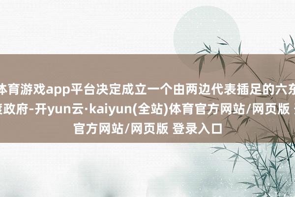 体育游戏app平台决定成立一个由两边代表插足的六东谈主过渡政府-开yun云·kaiyun(全站)体育官方网站/网页版 登录入口