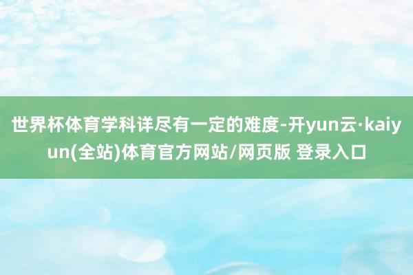 世界杯体育学科详尽有一定的难度-开yun云·kaiyun(全站)体育官方网站/网页版 登录入口