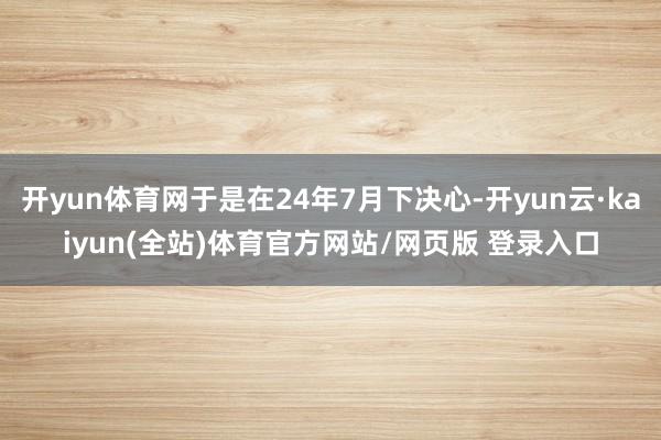 开yun体育网于是在24年7月下决心-开yun云·kaiyun(全站)体育官方网站/网页版 登录入口