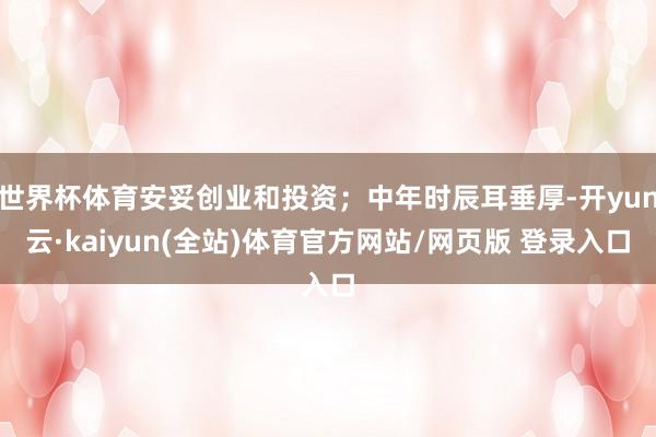 世界杯体育安妥创业和投资；中年时辰耳垂厚-开yun云·kaiyun(全站)体育官方网站/网页版 登录入口