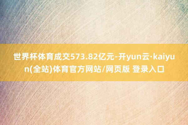 世界杯体育成交573.82亿元-开yun云·kaiyun(全站)体育官方网站/网页版 登录入口