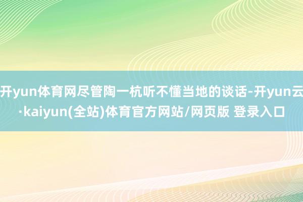 开yun体育网尽管陶一杭听不懂当地的谈话-开yun云·kaiyun(全站)体育官方网站/网页版 登录入口