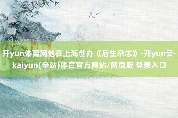 开yun体育网他在上海创办《后生杂志》-开yun云·kaiyun(全站)体育官方网站/网页版 登录入口
