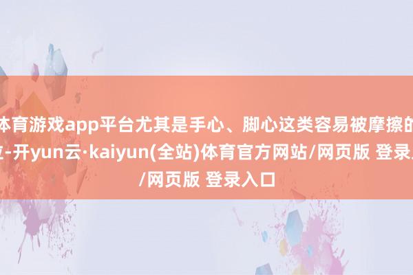 体育游戏app平台尤其是手心、脚心这类容易被摩擦的部位-开yun云·kaiyun(全站)体育官方网站/网页版 登录入口