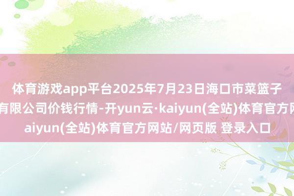 体育游戏app平台2025年7月23日海口市菜篮子江楠农产物批发市集有限公司价钱行情-开yun云·kaiyun(全站)体育官方网站/网页版 登录入口