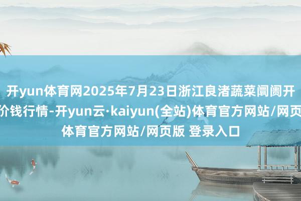 开yun体育网2025年7月23日浙江良渚蔬菜阛阓开导有限公司价钱行情-开yun云·kaiyun(全站)体育官方网站/网页版 登录入口
