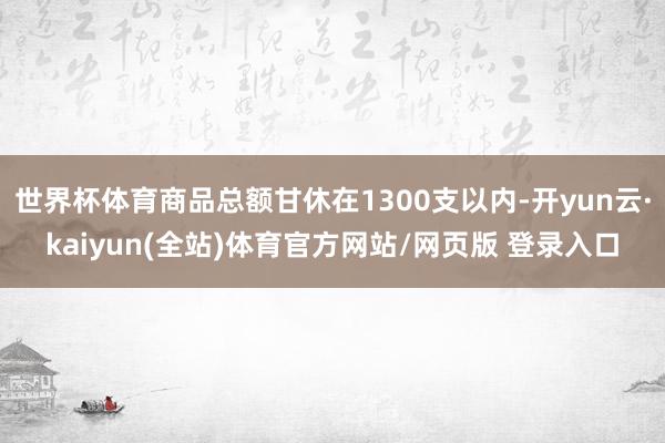世界杯体育商品总额甘休在1300支以内-开yun云·kaiyun(全站)体育官方网站/网页版 登录入口