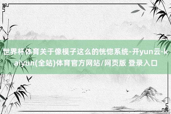 世界杯体育关于像模子这么的恍惚系统-开yun云·kaiyun(全站)体育官方网站/网页版 登录入口