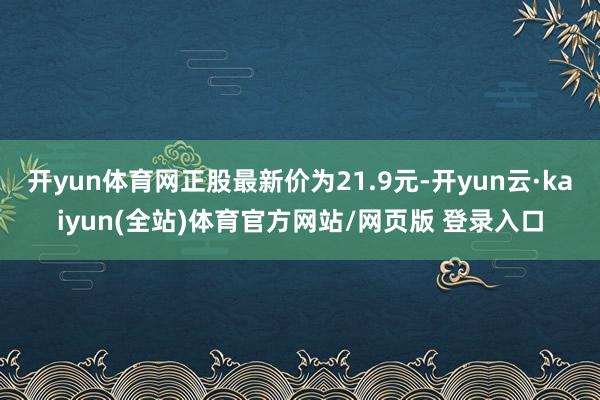 开yun体育网正股最新价为21.9元-开yun云·kaiyun(全站)体育官方网站/网页版 登录入口